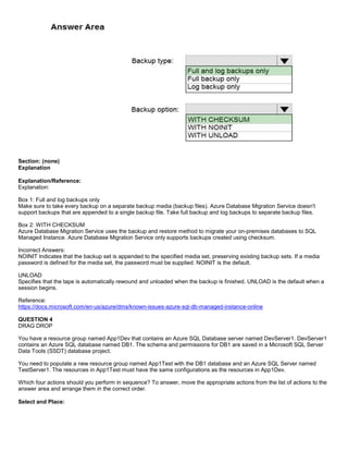 A8A6113D7A4D366390D1D14498E883F7
Section: (none)
Explanation
Explanation/Reference:
Explanation:
Box 1: Full and log backups only
Make sure to take every backup on a separate backup media (backup files). Azure Database Migration Service doesn't
support backups that are appended to a single backup file. Take full backup and log backups to separate backup files.
Box 2: WITH CHECKSUM
Azure Database Migration Service uses the backup and restore method to migrate your on-premises databases to SQL
Managed Instance. Azure Database Migration Service only supports backups created using checksum.
Incorrect Answers:
NOINIT Indicates that the backup set is appended to the specified media set, preserving existing backup sets. If a media
password is defined for the media set, the password must be supplied. NOINIT is the default.
UNLOAD
Specifies that the tape is automatically rewound and unloaded when the backup is finished. UNLOAD is the default when a
session begins.
Reference:
https://docs.microsoft.com/en-us/azure/dms/known-issues-azure-sql-db-managed-instance-online
QUESTION 4
DRAG DROP
You have a resource group named App1Dev that contains an Azure SQL Database server named DevServer1. DevServer1
contains an Azure SQL database named DB1. The schema and permissions for DB1 are saved in a Microsoft SQL Server
Data Tools (SSDT) database project.
You need to populate a new resource group named App1Test with the DB1 database and an Azure SQL Server named
TestServer1. The resources in App1Test must have the same configurations as the resources in App1Dev.
Which four actions should you perform in sequence? To answer, move the appropriate actions from the list of actions to the
answer area and arrange them in the correct order.
Select and Place:
 