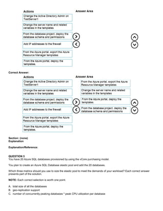 A8A6113D7A4D366390D1D14498E883F7
Correct Answer:
Section: (none)
Explanation
Explanation/Reference:
QUESTION 5
You have 20 Azure SQL databases provisioned by using the vCore purchasing model.
You plan to create an Azure SQL Database elastic pool and add the 20 databases.
Which three metrics should you use to size the elastic pool to meet the demands of your workload? Each correct answer
presents part of the solution.
NOTE: Each correct selection is worth one point.
A. total size of all the databases
B. geo-replication support
C. number of concurrently peaking databases * peak CPU utilization per database
 
