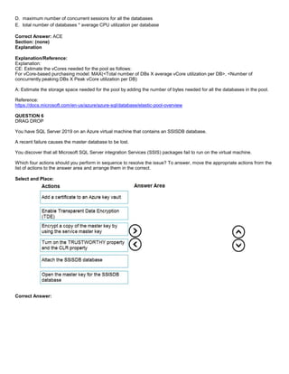 A8A6113D7A4D366390D1D14498E883F7
D. maximum number of concurrent sessions for all the databases
E. total number of databases * average CPU utilization per database
Correct Answer: ACE
Section: (none)
Explanation
Explanation/Reference:
Explanation:
CE: Estimate the vCores needed for the pool as follows:
For vCore-based purchasing model: MAX(<Total number of DBs X average vCore utilization per DB>, <Number of
concurrently peaking DBs X Peak vCore utilization per DB)
A: Estimate the storage space needed for the pool by adding the number of bytes needed for all the databases in the pool.
Reference:
https://docs.microsoft.com/en-us/azure/azure-sql/database/elastic-pool-overview
QUESTION 6
DRAG DROP
You have SQL Server 2019 on an Azure virtual machine that contains an SSISDB database.
A recent failure causes the master database to be lost.
You discover that all Microsoft SQL Server integration Services (SSIS) packages fail to run on the virtual machine.
Which four actions should you perform in sequence to resolve the issue? To answer, move the appropriate actions from the
list of actions to the answer area and arrange them in the correct.
Select and Place:
Correct Answer:
 