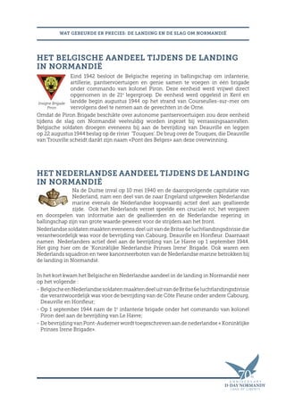WAT GEBEURDE ER PRECIES: DE LANDING EN DE SLAG OM NORMANDIË
HET BELGISCHE AANDEEL TIJDENS DE LANDING
IN NORMANDIË
Eind 1942 besloot de Belgische regering in ballingschap om infanterie,
artillerie, pantservoertuigen en genie samen te voegen in één brigade
onder commando van kolonel Piron. Deze eenheid werd vrijwel direct
opgenomen in de 21e
legergroep. De eenheid werd opgeleid in Kent en
landde begin augustus 1944 op het strand van Courseulles-sur-mer om
vervolgens deel te nemen aan de gevechten in de Orne.
Omdat de Piron Brigade beschikte over autonome pantservoertuigen zou deze eenheid
tijdens de slag om Normandië veelvuldig worden ingezet bij verrassingsaanvallen.
Belgische soldaten droegen eveneens bij aan de bevrijding van Deauville en leggen
op 22 augustus 1944 beslag op de rivier ‘Touques’. De brug over de Touques, die Deauville
van Trouville scheidt dankt zijn naam «Pont des Belges» aan deze overwinning.
HET NEDERLANDSE AANDEEL TIJDENS DE LANDING
IN NORMANDIË
Na de Duitse inval op 10 mei 1940 en de daaropvolgende capitulatie van
Nederland, nam een deel van de naar Engeland uitgeweken Nederlandse
marine evenals de Nederlandse koopvaardij actief deel aan geallieerde
zijde. Ook het Nederlands verzet speelde een cruciale rol; het vergaren
en doorspelen van informatie aan de geallieerden en de Nederlandse regering in
ballingschap zijn van grote waarde geweest voor de strijders aan het front.
Nederlandse soldaten maakten eveneens deel uit van de Britse 6e luchtlandingsdivisie die
verantwoordelijk was voor de bevrijding van Cabourg, Deauville en Honfleur. Daarnaast
namen Nederlanders actief deel aan de bevrijding van Le Havre op 1 september 1944.
Het ging hier om de ‘Koninklijke Nederlandse Prinses Irene’ Brigade. Ook waren een
Nederlands squadron en twee kanonneerboten van de Nederlandse marine betrokken bij
de landing in Normandië.
In het kort kwam het Belgische en Nederlandse aandeel in de landing in Normandië neer
op het volgende :
- BelgischeenNederlandsesoldatenmaaktendeeluitvandeBritse6eluchtlandingsdivisie
die verantwoordelijk was voor de bevrijding van de Côte Fleurie onder andere Cabourg,
Deauville en Honfleur;
- Op 1 september 1944 nam de 1e
infanterie brigade onder het commando van kolonel
Piron deel aan de bevrijding van Le Havre;
- De bevrijding van Pont-Audemer wordt toegeschreven aan de nederlandse « Koninklijke
Prinses Irene Brigade».
Insigne Brigade
Piron
 