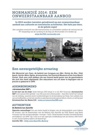 In 2014 worden toeristen getrakteerd op een onweerstaanbaar
aanbod aan culturele en toeristische activiteiten. Het hele jaar door,
in de gehele regio!
Het complete overzicht van alle evenementen en activiteiten rondom de viering van de
70e
verjaardag van de Landing en de Slag om Normandië is te vinden op
www.the70th-normandy.com
Een onvergetelijke ervaring
Het Memorial van Caen, de batterij van Longues-sur-Mer, Pointe du Hoc, Utah
beach, Sainte-Mère-Eglise, Arromanches, het Overlord Museum of het Juno Beach
Center. Stuk voor stuk plekken die een levend beeld geven van de geschiedenis
die zich hier heeft afgespeeld. Een educatieve reis om beter te begrijpen wat er
precies is gebeurd in 1944.
ADEMBENEMEND
«Arromanches 360°»
In het hart van de strijd. Sinds februari 2013 draait er in de 360° bioscoop «Arromanches
360°» een nieuwe film getiteld  «Les 100 jours de la Normandie». Deze film vertelt het verhaal
van de veldslag, vanaf de eerste voorbereidingen tot de bevrijding van Parijs. Een subtiele mix
van archiefbeelden uit de hele wereld en adembenemende special effects. Alsof u er zelf bij was!
Arromanches-les-Bains (14) - www.arromanches360.com
AUTHENTIEK
De Batterij van Azeville
Operatie camouflage! Om een beter beeld te krijgen van de belangrijkste uren tijdens
de invasie, zijn de kazematten van de Batterij van Azeville op Utah Beach nog deels
voorzien van de oorspronkelijke « trompe- l’oeil». Deze konden worden hersteld dankzij
archieffoto’s uit 1944. Op 1 mei is er een speciale rondleiding met als thema «Het leven
in een Duitse batterij tijdens de bezetting».
Azeville (50) - bitly.com/Azeville-Battery
NORMANDIË 2014: EEN
ONWEERSTAANBAAR AANBOD
Batterij in Merville
Een amerikaanse tank in La Vauterie
©Calvados-Tourisme
©D.R.
 