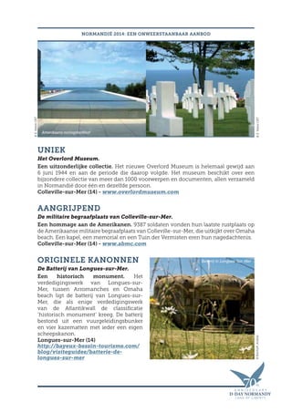 UNIEK
Het Overlord Museum.
Een uitzonderlijke collectie. Het nieuwe Overlord Museum is helemaal gewijd aan
6 juni 1944 en aan de periode die daarop volgde. Het museum beschikt over een
bijzondere collectie van meer dan 1000 voorwerpen en documenten, allen verzameld
in Normandië door één en dezelfde persoon.
Colleville-sur-Mer (14) - www.overlordmuseum.com
AANGRIJPEND
De militaire begraafplaats van Colleville-sur-Mer.
Een hommage aan de Amerikanen. 9387 soldaten vonden hun laatste rustplaats op
de Amerikaanse militaire begraafplaats van Colleville-sur-Mer, die uitkijkt over Omaha
beach. Een kapel, een memorial en een Tuin der Vermisten eren hun nagedachtenis.
Colleville-sur-Mer (14) - www.abmc.com
ORIGINELE KANONNEN
De Batterij van Longues-sur-Mer.
Een historisch monument. Het
verdedigingswerk van Longues-sur-
Mer, tussen Arromanches en Omaha
beach ligt de batterij van Longues-sur-
Mer, die als enige verdedigingswerk
van de Atlantikwall de classificatie
‘historisch monument’ kreeg. De batterij
bestond uit een vuurgeleidingsbunker
en vier kazematten met ieder een eigen
scheepskanon.
Longues-sur-Mer (14)
http://bayeux-bessin-tourisme.com/
blog/visiteguidee/batterie-de-
longues-sur-mer
NORMANDIË 2014: EEN ONWEERSTAANBAAR AANBOD
©E.ValereCRT©Bischoff,Andrea
©E.ValereCRT
Amerikaans oorlogskerkhof
Batterij in Longues-Sur-Mer
 