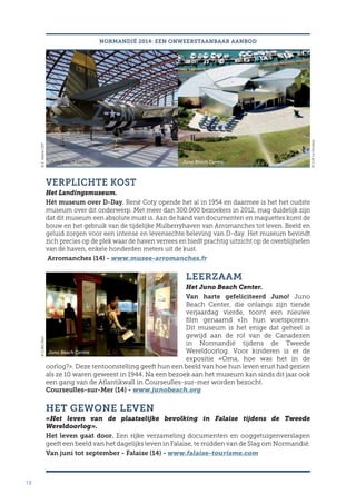 18
VERPLICHTE KOST
Het Landingsmuseum.
Hét museum over D-Day. René Coty opende het al in 1954 en daarmee is het het oudste
museum over dit onderwerp. Met meer dan 300.000 bezoekers in 2012, mag duidelijk zijn
dat dit museum een absolute must is. Aan de hand van documenten en maquettes komt de
bouw en het gebruik van de tijdelijke Mulberryhaven van Arromanches tot leven. Beeld en
geluid zorgen voor een intense en levensechte beleving van D-day. Het museum bevindt
zich precies op de plek waar de haven verrees en biedt prachtig uitzicht op de overblijfselen
van de haven, enkele honderden meters uit de kust.
Arromanches (14) - www.musee-arromanches.fr
LEERZAAM
Het Juno Beach Center.
Van harte gefeliciteerd Juno! Juno
Beach Center, die onlangs zijn tiende
verjaardag vierde, toont een nieuwe
film genaamd «In hun voetsporen».
Dit museum is het enige dat geheel is
gewijd aan de rol van de Canadezen
in Normandië tijdens de Tweede
Wereldoorlog. Voor kinderen is er de
expositie «Oma, hoe was het in de
oorlog?». Deze tentoonstelling geeft hun een beeld van hoe hun leven eruit had gezien
als ze 10 waren geweest in 1944. Na een bezoek aan het museum kan sinds dit jaar ook
een gang van de Atlantikwall in Courseulles-sur-mer worden bezocht.
Courseulles-sur-Mer (14) - www.junobeach.org
HET GEWONE LEVEN
«Het leven van de plaatselijke bevolking in Falaise tijdens de Tweede
Wereldoorlog».
Het leven gaat door. Een rijke verzameling documenten en ooggetuigenverslagen
geeft een beeld van het dagelijks leven in Falaise, te midden van de Slag om Normandië.
Van juni tot september - Falaise (14) - www.falaise-tourisme.com
NORMANDIË 2014: EEN ONWEERSTAANBAAR AANBOD
Juno Beach Centre Juno Beach Centre
Juno Beach Centre
©E.ValereCRT
©CJBLeGoubey
©CJBG.Wait
 