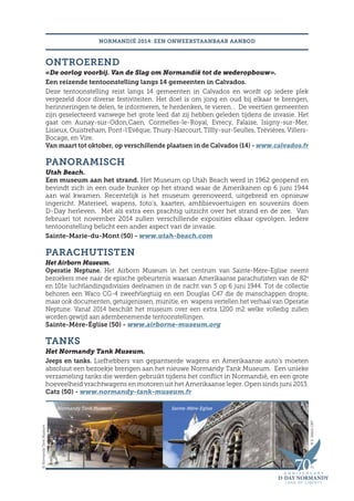 ONTROEREND
«De oorlog voorbij. Van de Slag om Normandië tot de wederopbouw».
Een reizende tentoonstelling langs 14 gemeenten in Calvados.
Deze tentoonstelling reist langs 14 gemeenten in Calvados en wordt op iedere plek
vergezeld door diverse festiviteiten. Het doel is om jong en oud bij elkaar te brengen,
herinneringen te delen, te informeren, te herdenken, te vieren… De veertien gemeenten
zijn geselecteerd vanwege het grote leed dat zij hebben geleden tijdens de invasie. Het
gaat om Aunay-sur-Odon,Caen, Cormelles-le-Royal, Evrecy, Falaise, Isigny-sur-Mer,
Lisieux, Ouistreham, Pont-l’Evêque, Thury-Harcourt, Tillly-sur-Seulles, Trévières, Villers-
Bocage, en Vire.
Van maart tot oktober, op verschillende plaatsen in de Calvados (14) - www.calvados.fr
PANORAMISCH
Utah Beach.
Een museum aan het strand. Het Museum op Utah Beach werd in 1962 geopend en
bevindt zich in een oude bunker op het strand waar de Amerikanen op 6 juni 1944
aan wal kwamen. Recentelijk is het museum gerenoveerd, uitgebreid en opnieuw
ingericht. Materieel, wapens, foto’s, kaarten, amfibievoertuigen en souvenirs doen
D-Day herleven. Met als extra een prachtig uitzicht over het strand en de zee. Van
februari tot november 2014 zullen verschillende exposities elkaar opvolgen. Iedere
tentoonstelling belicht een ander aspect van de invasie.
Sainte-Marie-du-Mont (50) - www.utah-beach.com
PARACHUTISTEN
Het Airborn Museum.
Operatie Neptune. Het Airborn Museum in het centrum van Sainte-Mère-Eglise neemt
bezoekers mee naar de epische gebeurtenis waaraan Amerikaanse parachutisten van de 82e
en 101e luchtlandingsdivisies deelnamen in de nacht van 5 op 6 juni 1944. Tot de collectie
behoren een Waco CG-4 zweefvliegtuig en een Douglas C47 die de manschappen dropte,
maar ook documenten, getuigenissen, munitie, en wapens vertellen het verhaal van Operatie
Neptune. Vanaf 2014 beschikt het museum over een extra 1200 m2 welke volledig zullen
worden gewijd aan adembenemende tentoonstellingen.
Sainte-Mère-Église (50) - www.airborne-museum.org
TANKS
Het Normandy Tank Museum.
Jeeps en tanks. Liefhebbers van gepantserde wagens en Amerikaanse auto’s moeten
absoluut een bezoekje brengen aan het nieuwe Normandy Tank Museum. Een unieke
verzameling tanks die werden gebruikt tijdens het conflict in Normandië, en een grote
hoeveelheid vrachtwagens en motoren uit het Amerikaanse leger. Open sinds juni 2013.
Catz (50) - www.normandy-tank-museum.fr
NORMANDIË 2014: EEN ONWEERSTAANBAAR AANBOD
©E.ValereCRT
Normandy Tank Museum
©NormandyTankMuseum
Sainte-Mère-Eglise
 