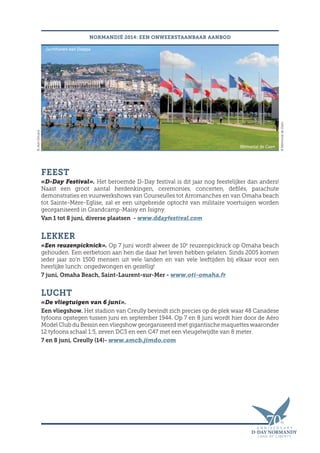 Mémorial de Caen
©MémorialdeCaen
FEEST
«D-Day Festival». Het beroemde D-Day festival is dit jaar nog feestelijker dan anders!
Naast een groot aantal herdenkingen, ceremonies, concerten, defilés, parachute
demonstraties en vuurwerkshows van Courseulles tot Arromanches en van Omaha beach
tot Sainte-Mère-Eglise, zal er een uitgebreide optocht van militaire voertuigen worden
georganiseerd in Grandcamp-Maisy en Isigny.
Van 1 tot 8 juni, diverse plaatsen - www.ddayfestival.com
LEKKER
«Een reuzenpicknick». Op 7 juni wordt alweer de 10e
reuzenpicknick op Omaha beach
gehouden. Een eerbetoon aan hen die daar het leven hebben gelaten. Sinds 2005 komen
ieder jaar zo’n 1500 mensen uit vele landen en van vele leeftijden bij elkaar voor een
heerlijke lunch: ongedwongen en gezellig!
7 juni, Omaha Beach, Saint-Laurent-sur-Mer - www.oti-omaha.fr
LUCHT
«De vliegtuigen van 6 juni».
Een vliegshow. Het stadion van Creully bevindt zich precies op de plek waar 48 Canadese
tyfoons opstegen tussen juni en september 1944. Op 7 en 8 juni wordt hier door de Aéro
Model Club du Bessin een vliegshow georganiseerd met gigantische maquettes waaronder
12 tyfoons schaal 1:5, zeven DC3 en een C47 met een vleugelwijdte van 8 meter.
7 en 8 juni, Creully (14)- www.amcb.jimdo.com
NORMANDIË 2014: EEN ONWEERSTAANBAAR AANBOD©JeanDecaux
Jachthaven van Dieppe
 