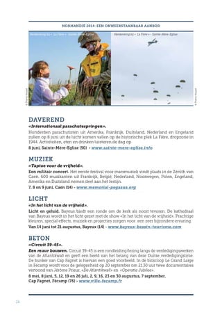 24
NORMANDIË 2014: EEN ONWEERSTAANBAAR AANBOD
DAVEREND
«Internationaal parachutespringen».
Honderden parachutisten uit Amerika, Frankrijk, Duitsland, Nederland en Engeland
zullen op 8 juni uit de lucht komen vallen op de historische plek La Fière, dropzone in
1944. Activiteiten, eten en drinken luisteren de dag op.
8 juni, Sainte-Mère-Eglise (50) - www.sainte-mere-eglise.info
MUZIEK
«Taptoe voor de vrijheid».
Een militair concert. Het eerste festival voor marsmuziek vindt plaats in de Zénith van
Caen. 600 muzikanten uit Frankrijk, België, Nederland, Noorwegen, Polen, Engeland,
Amerika en Duitsland nemen deel aan het festijn.
7, 8 en 9 juni, Caen (14) - www.memorial-pegasus.org
LICHT
«In het licht van de vrijheid».
Licht en geluid. Bayeux biedt een ronde om de kerk als nooit tevoren. De kathedraal
van Bayeux wordt in het licht gezet met de show «In het licht van de vrijheid». Prachtige
kleuren, special effects, muziek en projecties zorgen voor een zeer bijzondere ervaring.
Van 14 juni tot 21 augustus, Bayeux (14) - www.bayeux-bessin-tourisme.com
BETON
«Circuit 39-45».
Een muur bouwen. Circuit 39-45 is een rondleiding/lezing langs de verdedigingswerken
van de Atlantikwall en geeft een beeld van het belang van deze Duitse verdedigingslinie.
De bunker van Cap Fagnet is hiervan een goed voorbeeld. In de bioscoop Le Grand Large
in Fécamp wordt voor de gelegenheid op 20 september om 21.30 uur twee documentaires
vertoond van Jérôme Prieur, «De Atlantikwall» en «Operatie Jubilee».
8 mei, 8 juni, 5, 12, 19 en 26 juli, 2, 9, 16, 23 en 30 augustus, 7 september.
Cap Fagnet, Fécamp (76) - www.ville-fecamp.fr
Herdenking bij « La Fière »- Sainte-Mère-Eglise Herdenking bij « La Fière » - Sainte-Mère-Eglise
©ThierryHouyel
©ThierryHouyel
 