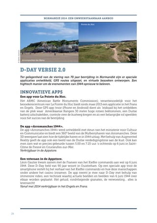 26
NORMANDIË 2014: EEN ONWEERSTAANBAAR AANBOD
D-DAY VERSIE 2.0
Ter gelegenheid van de viering van 70 jaar bevrijding in Normandië zijn er speciale
applicaties ontwikkeld, GPS routes uitgezet, en virtuele bezoeken ontworpen. Een
hightech manier om de evenementen van 1944 opnieuw te beleven.
INNOVATIEVE APPS
Een app voor La Pointe du Hoc.
Het ABMC (American Battle Monuments Commission), verantwoordelijk voor het
bezoekerscentrum van La Pointe du Hoc biedt sinds maar 2013 een applicatie in het Frans
en Engels. Deze GPS app (voor iPhone en Android) dient als leidraad bij het ontdekken
van de plek waar Amerikaanse Rangers 30 meter hoge rotsen beklommen, een Duitse
batterij uitschakelden, controle over de kustweg kregen en zo een belangrijke rol speelden
voor het succes van de bevrijding.
De app «Arromanches 1944».
De app «Arromanches 1944» werd ontwikkeld met steun van het ministerie voor Cultuur
en Communicatie en biedt een 360° beeld van de Mulberryhaven van Arromanches. Deze
3D weergave laat zien hoe de tijdelijke haven er in 1944 uitzag. Met behulp van Augmented
Reality geeft de app ook een beeld van de Duitse verdedigingslinie aan de kust. Ook kan
men zien wat er precies gebeurde tussen 5.00 en 7.25 uur ‘s ochtends op 6 juni in Saint-
Côme de Fresné en Courseulles-sur-Mer.
Verkrijgbaar in de Appstore.
Een veteraan in de Appstore.
Léon Gautier kwam samen met de Fransen van het Kieffer commando aan wal op 6 juni
1944. Deze D-Day held van 90 jaar woont in Ouistreham. Op een speciale app voor de
smartphone vertelt hij het verhaal van het Kieffer commando en hoe deze manschappen
onder andere het casino innamen. De app neemt je mee naar D-Day met behulp van
immersive video, een techniek waarbij actuele beelden en beelden van 6 juni 1944 over
elkaar worden geplaatst. Het geluid, rondvliegende granaten, de verwoesting… alles is
levensecht!
Vanaf mei 2014 verkrijgbaar in het Engels en Frans.
Arromanches-les-Bains
Pointe du Hoc
©ValérieJoannon
©PierreJeanson
 