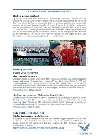 NORMANDIË 2014: EEN ONWEERSTAANBAAR AANBOD
Cherbourg op een touchpad
Op 25 juni 2014 wordt het «Musée de la Libération de Cherbourg» uitgerust met een
multimedia apparaat dat bezoekers inzicht geeft in de strategische rol van de haven van
Cherbourg tijdens de Slag om Normandië. Deze enorme touchpad biedt een panoramisch
overzicht van de stad. Wanneer bezoekers 1 van de 7 punten in de stad (het station, het
arsenaal, de draaibrug,…) aanklikken, verschijnt er allerlei informatie over op het scherm.
Documenten, foto’s, films en geluidsfragmenten laten zien hoe de plek eruitzag in 1944, zowel
vóór als na D-Day, maar geven ook informatie over de rol van deze plek en de activiteiten
die er plaatsvonden. De teksten zullen worden vertaald naar het Engels en het Duits.
Bovendien is de multimediazaal toegankelijk voor mindervaliden.
Handig en leuk
TWEE GPS ROUTES
«Een openluchtmuseum».
Deze route van 50 kilometer langs Sainte-Mère-Eglise, Picauville en Utah Beach is voorzien
van een videoguide die verkrijgbaar is bij de VVV van Sainte-Mère-Eglise. De GPS leidt
ons langs 11 belangrijke plekken. Op iedere plek kunnen de eerste dagen van de Slag om
Normandië worden herleefd op het beeldscherm. Historische overzichten, getuigenissen,
archiefbeelden en animaties zorgen voor een complete herbeleving van deze veldslag.
www.sainte-mere-eglise.info/en
«In de voetsporen van de 101e Luchtlandingsbrigade».
Deze route van 40 kilometer loopt langs 13 plekken die een belangrijke rol speelden tijdens
de slag om Carentan. Hier stonden Amerikaanse en Duitse parachutisten dagenlang
tegenover elkaar. De kaart en GPS coördinaten helpen bij het vinden van de weg in het
«Regionale Natuurpark van de moerassen van de Cotentin en de Bessin».
www.carentan-circuit-44.com
EEN VIRTUEEL BEZOEK
Het Boerderijmuseum van de Cotentin
Al lopende in het Boerderijmuseum van de Cotentin krijgen bezoekers dankzij een
touchpad een beeld van het boerenleven tijdens de Duitse bezetting. Ontdek hoe het
gewone leven én het boerenwerk doorging ondanks de door Duitsland opgelegde
restricties en vorderingen.
http://patrimoine.manche.fr/ferme-musee-cotentin-N.asp
Haven van Cherbourg Veteraan- engels oorlogskerkhof
©ThierryHouyel
©LesleyWillimason
 