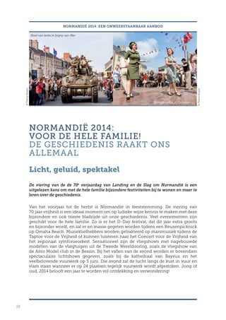 28
NORMANDIË 2014: EEN ONWEERSTAANBAAR AANBOD
NORMANDIË 2014:
VOOR DE HELE FAMILIE!
DE GESCHIEDENIS RAAKT ONS
ALLEMAAL
Licht, geluid, spektakel
De viering van de de 70e
verjaardag van Landing en de Slag om Normandië is een
uitgelezen kans om met de hele familie bijzondere festiviteiten bij te wonen en meer te
leren over de geschiedenis.
Van het voorjaar tot de herfst is Normandië in feeststemming. De viering van
70 jaar vrijheid is een ideaal moment om op ludieke wijze kennis te maken met deze
bijzondere en ook trieste bladzijde uit onze geschiedenis. Veel evenementen zijn
geschikt voor de hele familie. Zo is er het D-Day festival, dat dit jaar extra groots
en bijzonder wordt, en zal er en masse gegeten worden tijdens een Reuzenpicknick
op Omaha Beach. Muziekliefhebbers worden getrakteerd op marsmuziek tijdens de
Taptoe voor de Vrijheid of kunnen luisteren naar het Concert voor de Vrijheid van
het regionaal symfonieorkest. Sensationeel zijn de vliegshows met nagebouwde
modellen van de vliegtuigen uit de Tweede Wereldoorlog, zoals de vliegshow van
de Aéro Model club in de Bessin. Bij het vallen van de avond worden er bovendien
spectaculaire lichtshows gegeven, zoals bij de kathedraal van Bayeux en het
veelbelovende vuurwerk op 5 juni. Die avond zal de lucht langs de kust in vuur en
vlam staan wanneer er op 24 plaatsen tegelijk vuurwerk wordt afgestoken. Jong of
oud, 2014 belooft een jaar te worden vol ontdekking en verwondering!
Stoet van tanks in Isigny-sur-Mer
Bevrijdingsbal in Carentan
©ThierryHouyel
©ThierryHouyel
 