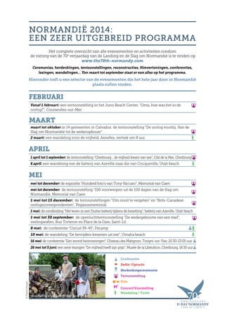 NORMANDIË 2014:
EEN ZEER UITGEBREID PROGRAMMA
Het complete overzicht van alle evenementen en activiteiten rondom
de viering van de 70e
verjaardag van de Landing en de Slag om Normandië is te vinden op
www.the70th-normandy.com
Ceremonies, herdenkingen, tentoonstellingen, reconstructies, filmvertoningen, conferenties,
lezingen, wandelingen… Van maart tot september staat er van alles op het programma.
Hieronder treft u een selectie van de evenementen die het hele jaar door in Normandië
plaats zullen vinden.
Conferentie
Defilé /Optocht
Herdenkingsceremonie
Tentoonstelling
Film
Concert/Voorstelling
Wandeling / Tocht
Reconstitutie van een militair kampement
©ThierryHouyel
Februari
Vanaf 1 februari: een tentoonstelling in het Juno Beach Center, “Oma, hoe was het in de
oorlog?”, Courseulles-sur-Mer
Maart
maart tot oktober in 14 gemeenten in Calvados: de tentoonstelling “De oorlog voorbij. Van de
Slag om Normandië tot de wederopbouw”.
2 maart: een wandeling voor de vrijheid, Asnelles, vertrek om 9 uur.
April
1 april tot 1 september: de tentoonstelling “Cherbourg… de vrijheid kwam van zee”, Cité de la Mer, Cherbourg
6 april: een wandeling van de batterij van Azeville naar die van Cricqueville, Utah beach
Mei
mei tot december: de expositie “Honderd foto’s van Tony Vaccaro”, Memorial van Caen
mei tot december: de tentoonstelling “100 voorwerpen uit de 100 dagen van de Slag om
Normandië, Memorial van Caen
1 mei tot 15 december: de tentoonstellingen “Om nooit te vergeten” en “Brits-Canadese
oorlogscorrespondenten”, Pegasusmemorial
1 mei: de rondleiding “Het leven in een Duitse batterij tijdens de bezetting”, batterij van Azeville, Utah beach
1 mei tot 30 september: de openluchttentoonstelling “De wedergeboorte van een stad”,
vestingwallen, Rue Torteron en Place de la Gare, Saint-Lô
8 mei: de conferentie “Circuit 39-45”, Fécamp
10 mei: de wandeling “De bevrijders kwamen uit zee”, Omaha beach
16 mei: de conferentie “Een avond herinneringen”, Chateau des Matignon, Torigni-sur-Vire, 20.30-23.00 uur
26 mei tot 5 juni: een serie lezingen “De vrijheid heeft zijn prijs”, Musée de la Libération, Cherbourg, 18.30 uur
 