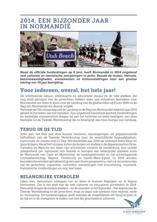 Naast de officiële herdenkingen op 6 juni, heeft Normandië in 2014 ongekend
veel culturele en toeristische verrassingen in petto. Bezoek de musea, festivals,
bezienswaardigheden, evenementen en tentoonstellingen voor een grootse
viering van 70 jaar bevrijding.
Voor iedereen, overal, het hele jaar!
De schitterende natuur, interessante en educatieve musea en de vele plekken die
nog altijd getuigen van de gevechten, trekken ieder jaar miljoenen bezoekers naar
Normandië om meer te leren over de Landing van de geallieerden op 6 juni 1944 en de
Slag om Normandië die daarop volgde.
Vanwege de 70e verjaardag van de Landing en de Slag om Normandië staat het jaar 2014
geheel in het teken van het verleden. Een uitgebreid toeristisch aanbod, herdenkingen
en feestelijke evenementen dragen bij aan het herleven en beter begrijpen van deze
bladzijde uit de Tweede Wereldoorlog die zo belangrijk was voor Europa van vandaag.
TERUG IN DE TIJD
Ieder jaar, het hele jaar door komen toeristen, nieuwsgierigen en gepassioneerde
liefhebbers van de Tweede Wereldoorlog naar de verschillende begraafplaatsen,
memorials, en musea over D-Day. Het feestelijke jaar 2014 zal uiteraard extra kleur en
glans krijgen. Vanaf het voorjaar zullen de dorpen en stadjes in de departementen Orne,
Calvados en Manche bol staan van activiteiten rondom de herdenking. Een unieke
gelegenheid om (opnieuw) een bezoek te brengen aan belangrijke plaatsen zoals
de Memorials van Caen en Montormel, de landingsstranden en het achterliggende
coulisselandschap, Bayeux, Cherbourg en Sainte-Mère-Eglise. In 2014 worden
bezoekersbovendiengetrakteerdopeenzeerdiversprogramma,meto.a.reconstructies
van de gevechten, exposities, concerten, wandelingen met enscenering, vuurwerk,
thematische rondleidingen en nog veel meer.
BELANGRIJKE SYMBOLEN
Laten zien, benoemen, uitleggen om zo beter te kunnen begrijpen en te blijven
herinneren. Dat is het doel van de vele culturele en educatieve activiteiten in 2014.
Natuurlijk dragen de meeste plekken - en de stranden in het bijzonder - het stigma van de
Tweede Wereldoorlog en de gevechten, maar ze staan ook symbool voor vrijheid, vrede
en verzoening. Dit herdenkingsjaar geeft iedereen de mogelijkheid om terug te gaan in
de tijd en in de voetsporen te treden van hen die geschiedenis schreven.
2014, EEN BIJZONDER JAAR
IN NORMANDIË
Herdenking Utah Beach
©ThierryHouyel
©ThierryHouyel
Ceremonie in Vierville
 