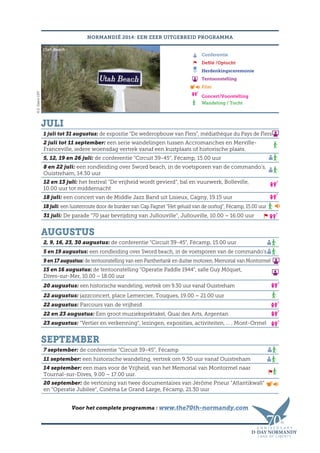 NORMANDIË 2014: EEN ZEER UITGEBREID PROGRAMMA
Conferentie
Defilé /Optocht
Herdenkingsceremonie
Tentoonstelling
Film
Concert/Voorstelling
Wandeling / Tocht
Juli
1 juli tot 31 augustus: de expositie “De wederopbouw van Flers”, médiathèque du Pays de Flers
2 juli tot 11 september: een serie wandelingen tussen Accromanches en Merville-
Franceville, iedere woensdag vertrek vanaf een kustplaats of historische plaats.
5, 12, 19 en 26 juli: de conferentie “Circuit 39-45”, Fécamp, 15.00 uur
8 en 22 juli: een rondleiding over Sword beach, in de voetsporen van de commando’s,
Ouistreham, 14.30 uur
12 en 13 juli: het festival “De vrijheid wordt gevierd”, bal en vuurwerk, Bolleville,
10.00 uur tot middernacht
18 juli: een concert van de Middle Jazz Band uit Lisieux, Cagny, 19.15 uur
18 juli: een luisterroute door de bunker van Cap Fagnet “Het geluid van de oorlog”, Fécamp, 15.00 uur
31 juli: De parade “70 jaar bevrijding van Jullouville”, Jullouville, 10.00 – 16.00 uur
Augustus
2, 9, 16, 23, 30 augustus: de conferentie “Circuit 39-45”, Fécamp, 15.00 uur
5 en 19 augustus: een rondleiding over Sword beach, in de voetsporen van de commando’s
9 en 17 augustus: de tentoonstelling van een Panthertank en duitse motoren, Memorial van Montormel
15 en 16 augustus: de tentoonstelling “Operatie Paddle 1944”, salle Guy Môquet,
Dives-sur-Mer, 10.00 – 18.00 uur
20 augustus: een historische wandeling, vertrek om 9.30 uur vanaf Ouistreham
22 augustus: jazzconcert, place Lemercier, Touques, 19.00 – 21.00 uur
22 augustus: Parcours van de vrijheid
22 en 23 augustus: Een groot muziekspektakel, Quai des Arts, Argentan
23 augustus: “Vertier en verkenning”, lezingen, exposities, activiteiten, … , Mont-Ormel
September
7 september: de conferentie “Circuit 39-45”, Fécamp
11 september: een historische wandeling, vertrek om 9.30 uur vanaf Ouistreham
14 september: een mars voor de Vrijheid, van het Memorial van Montormel naar
Tournal-sur-Dives, 9.00 – 17.00 uur.
20 september: de vertoning van twee documentaires van Jérôme Prieur “Atlantikwall”
en “Operatie Jubilee”, Cinéma Le Grand Large, Fécamp, 21.30 uur
Voor het complete programma : www.the70th-normandy.com
©E.ValereCRT
Utah Beach
 