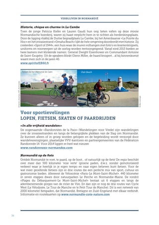 34
VERBLIJVEN IN NORMANDIË
Historie, chique en charme in La Cambe
Toen de jonge Patricia Kiefer en Lauren Gaudi hun oog lieten vallen op deze mooie
Normandische boerderij, waren zij haast verplicht hem in te richten als herdenkingsplaats.
Door de ligging vlakbij de Duitse begraafplaats La Cambe, bij het Amerikaanse «La Pointe du
Hoc» en het invasiestrand «Omaha Beach» lijkt de hele omgeving doordrenkt met historie. Zij
creëerden «Spirit of 1944», een huis waar de muren volhangen met foto’s en krantenknipsels,
uniforms en voorwerpen uit de oorlog worden tentoongespreid. Vanaf eind 2013 bieden ze
twee kamers met klinkende namen: General Dwight Eisenhower en Commandant Antoine
de Saint-Exupéry. Uit de speakers klinkt Glenn Miller, de haard knispert… al bij binnenkomst
waant men zich in de jaren 40.
www.spiritof1944.fr
Voor sportievelingen
LOPEN, FIETSEN, SKATEN OF PAARDRIJDEN
«In alle vrijheid wandelen»
De zogenaamde «Randonnées de la Paix» (Wandelingen voor Vrede) zijn wandelingen
over de invasiestranden en langs de belangrijkste plekken van de Slag om Normandië.
Ze kunnen alleen of in groep worden gelopen en de begeleiding wordt verzorgd door
wandelverenigingen, plaatselijke VVV-kantoren en partnergemeenten van de Fédération
Randonnée 14. Voor 2014 liggen er heel wat nieuwe
www.randonnees-normandes.com
Normandië op de fiets
Ontdek Normandië te voet, te paard, op de boot… of natuurlijk op de fiets! De regio beschikt
over meer dan 500 kilometer ‘voie verte’ (groene paden, d.w.z. zonder gemotoriseerd
verkeer) waar je heerlijk in je eigen tempo en naar eigen believen kunt fietsen. Voor de
wat meer geoefende fietsers zijn er drie routes die een perfecte mix van sport, cultuur en
gastronomie bieden. Allereerst de Véloscénie «Paris-Le Mont-Saint-Michel». 440 kilometer
in zeven etappes dwars door natuurparken Le Perche en Normandie-Maine. De rondrit
«Plages du Débarquement-Le Mont-Saint-Michel» bestaat uit 6 etappes en langs de
adembenemende gorges van de rivier de Vire. En dan zijn er nog de drie routes van Cycle
West (La Vélodysée, Le Tour de Manche en le Petit Tour de Manche). Dit is een netwerk van
2000 kilometer fietspaden, dat Normandië, Bretagne en Zuid-Engeland met elkaar verbindt.
Informatie en routekaarten op www.normandie-cote-nature.com
©MarcLerouge
©Daniel_Decamps_CRT_Normandie
Utah BeachFietsen bij het Mémorial de Caen
 
