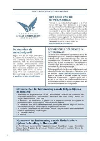 De stranden als
werelderfgoed?
Begin 2014 zal de regio Basse-Nor-
mandie bij het Ministerie van Cultuur
een aanvraag indienen voor het
erkennen van de invasiestranden
als Unesco Werelderfgoed. Ieder
jaar bezoeken miljoenen mensen
deze bijzondere stranden die sym-
bool staan voor vrede en verzoe-
ning. Voor het ondersteunen van
deze aanvraag kan men terecht op:
www.liberte-normandie.com
4
2014, EEN BIJZONDER JAAR IN NORMANDIË
HET LOGO VAN DE
70e
VERJAARDAG
Men kan er een vredesduif in terugzien of de V van
victorie. Het logo «Terre de Liberté» is ontworpen
om alle activiteiten en herdenkingen rondom de 70e
verjaardagvandeLandingendeSlagomNormandië
een gezicht te geven. Ook iedereen die hieraan
meewerkt kan op deze manier worden herkend. Een
ambitieus programma dat eveneens in een groter
kader kan worden geplaatst; het classificeren van de
invasiestranden als Werelderfgoed door de Unesco.
Het logo is gratis te downloaden op
pro-normandie-tourisme.fr
EEN OFFICIËLE CEREMONIE IN
OUISTREHAM!
De internationale herdenkingsceremonie van de
70everjaardagvandeLandingvandegeallieerden
in Normandië zal plaatsvinden op 6 juni 2014 op
Swordbeach in Ouistreham (Calvados). Bij deze
herdenking zullen verscheidene staatshoofden
aanwezig zijn, zo heeft Kader Arif, Minister van
Veteranen in juni aangekondigd.
Tijdens de officiële herdenking zal het strand niet
toegankelijk zijn voor bezoekers. Wij raden aan
de website www.the70th-normandy.com,
goed in de gaten te houden. Onder de rubriek
« Practical information / Organize your visit /
Access to the sites of the ceremonies» vindt men
alle informatie over de toegankelijkheid van de
verschillende bezienswaardigheden.
Monumenten ter herinnering aan de Belgen tijdens
de landing :
- Monument ter nagedachtenis aan de Groothertogin Charlotte in Auberville. Het
monument herdenkt de Groothertogin Charlotte en haar vader Koning Leopold van
België - verbannen op 7 juni 1944.
- In Merville : het monument is gewijd aan 4 belgische soldaten die tijdens de
gevechten voor de bevrijding van Merville gedood werden.
- In Salenelles: men vindt hier eveneens een gedenkplaat aan een belgische soldaat
die het leven liet bij de bevrijding van de gemeente Salenelles
- In Houlgate : monument ter gedachtenis aan de 5 belgische soldaten die het leven
lieten bij de bevrijding van Houlgate.
- In Le Home Varaville
- In Ranville
Monument ter herinnering aan de Nederlanders
tijdens de landing in Normandië :
In Bréville : een monument ter nagedachtenis aan de soldaten van de «Koninklijke
Prinses Irene Brigade» die gevochten hebben bij het kasteel van Saint-Côme-du-
Mont in Bréville.
 