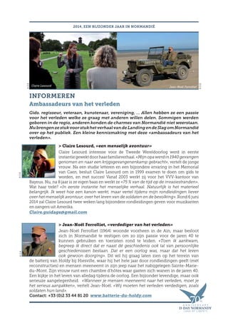INFORMEREN
Ambassadeurs van het verleden
Gids. regisseur, veteraan, kunstenaar, vereniging, … Allen hebben ze een passie
voor het verleden welke ze graag met anderen willen delen. Sommigen werden
geboren in de regio, anderen konden de charmes van Normandië niet weerstaan.
NubrengenzestukvoorstukhetverhaalvandeLandingendeSlagomNormandië
over op het publiek. Een kleine kennismaking met deze «ambassadeurs van het
verleden».
 Claire Lesourd, «een menselijk avontuur»
Claire Lesourd interesse voor de Tweede Wereldoorlog werd in eerste
instantiegewektdoorhaarfamilieverhaal.«Mijnopawerdin1940gevangen
genomen en naar een krijgsgevangenenkamp gebracht», vertelt de jonge
vrouw. Na een studie letteren en een bijzondere ervaring in het Memorial
van Caen, besluit Claire Lesourd om in 1999 examen te doen om gids te
worden, en met succes! Vanaf 2003 werkt zij voor het VVV-kantoor van
Bayeux. Nu, na 8 jaar is ze eigen baas en werkt ze «75 % van de tijd op de invasiestranden».
Wat haar trekt? «In eerste instantie het menselijke verhaal. Natuurlijk is het materieel
belangrijk. Ik weet hoe een kanon werkt, maar vertel tijdens mijn rondleidingen liever
over het menselijk avontuur, over het leven van de soldaten en de bevolking». Rond 6 juni
2014 zal Claire Lesourd twee weken lang bijzondere rondleidingen geven voor muzikanten
en zangers uit Amerika.
Claire.guidage@gmail.com
 Jean-Noël Ferrolliet, «verdediger van het verleden»
Jean-Noël Ferrolliet (1964) woonde voorheen in de Ain, maar besloot
zich in Normandië te vestigen om zo zijn passie voor de jaren 40 te
kunnen gebruiken en toeristen rond te leiden. «Toen ik aankwam,
begreep ik direct dat er naast dé geschiedenis ook tal van persoonlijke
geschiedenissen bestaan. Dat er een oorlog was, maar dat het leven
ook gewoon doorging». Dit wil hij graag laten zien op het terrein van
de batterij van Holdy bij Hiesville, waar hij het hele jaar door rondleidingen geeft (mét
reconstructies) en mensen meeneemt in zijn jeep naar het nabijgelegen Sainte-Marie-
du-Mont. Zijn vrouw runt een chambre d’hôtes waar gasten zich wanen in de jaren 40.
Een kijkje in het leven van alledag tijdens de oorlog. Een bijzonder levendige, maar ook
serieuze aangelegenheid. «Wanneer je mensen meeneemt naar het verleden, moet je
het serieus aanpakken», vertelt Jean-Noël. «Wij moeten het verleden verdedigen, zoals
soldaten hun land».
Contact: +33 (0)2 33 44 81 20 www.batterie-du-holdy.com
2014, EEN BIJZONDER JAAR IN NORMANDIË
Claire Lesourd Jean-Noël Ferrolliet
©D.R.
©D.R.
©D.R.
©D.R.
 
