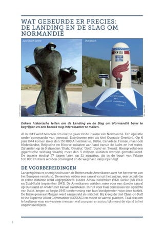 8
Enkele historische feiten om de Landing en de Slag om Normandië beter te
begrijpen en een bezoek nog interessanter te maken.
Al in 1943 werd besloten om over te gaan tot de invasie van Normandië. Een operatie
onder commando van generaal Eisenhower met als titel Operatie Overlord. Op 6
juni 1944 komen meer dan 150.000 Amerikaanse, Britse, Canadese, Franse, maar ook
Nederlandse, Belgische en Noorse soldaten aan land vanuit de lucht en het water.
Zij landen op de 5 stranden ‘Utah’, ‘Omaha’, ‘Gold’, ‘Juno’ en ‘Sword’. Hierop volgt een
gigantische veldslag waarbij meer dan 3 miljoen soldaten worden gemobiliseerd.
De invasie eindigt 77 dagen later, op 21 augustus, als in de buurt van Falaise
100.000 Duitsers worden omsingeld en de weg naar Parijs open ligt.
DE VOORBEREIDINGEN
Lange tijd was er onenigheid tussen de Britten en de Amerikanen over het heroveren van
het Europese vasteland. De eersten wilden een aanval vanuit het zuiden, een tactiek die
in eerste instantie werd uitgeprobeerd: Noord-Afrika (november 1942), Sicilië (juli 1943)
en Zuid-Italië (september 1943). De Amerikanen voelden meer voor een directe aanval
op Duitsland en wilden het Kanaal oversteken. In ruil voor hun concessies ten opzichte
van Italië, kregen zij begin 1943 toestemming van hun bondgenoten voor deze tactiek.
De Britse generaal Morgan werd aangesteld als stafchef. Hij kreeg de titel Chief-of-Staff
to the Supreme Allied Commander (COSSAC) en moest de aanval plannen. Taak was om
te beslissen waar en wanneer men aan wal zou gaan en natuurlijk moest de vijand in het
ongewisse blijven.
WAT GEBEURDE ER PRECIES:
DE LANDING EN DE SLAG OM
NORMANDIË
©CDTCalvados
©E.ValereCRT
Utah BeachJuno Beach Centre
 