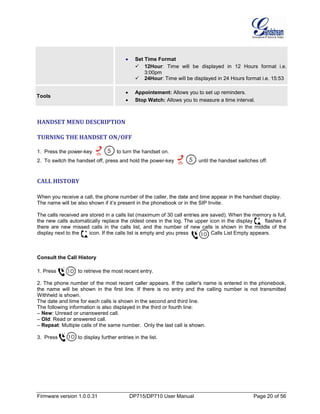 Firmware version 1.0.0.31 DP715/DP710 User Manual Page 20 of 56
• Set Time Format
 12Hour: Time will be displayed in 12 Hours format i.e.
3:00pm
 24Hour: Time will be displayed in 24 Hours format i.e. 15:53
Tools
• Appointement: Allows you to set up reminders.
• Stop Watch: Allows you to measure a time interval.
HANDSET MENU DESCRIPTION
TURNING THE HANDSET ON/OFF
1. Press the power-key to turn the handset on.
2. To switch the handset off, press and hold the power-key until the handset switches off.
CALL HISTORY
When you receive a call, the phone number of the caller, the date and time appear in the handset display.
The name will be also shown if it’s present in the phonebook or in the SIP Invite.
The calls received are stored in a calls list (maximum of 30 call entries are saved). When the memory is full,
the new calls automatically replace the oldest ones in the log. The upper icon in the display flashes if
there are new missed calls in the calls list, and the number of new calls is shown in the middle of the
display next to the icon. If the calls list is empty and you press , Calls List Empty appears.
Consult the Call History
1. Press to retrieve the most recent entry.
2. The phone number of the most recent caller appears. If the caller's name is entered in the phonebook,
the name will be shown in the first line. If there is no entry and the calling number is not transmitted
Withheld is shown.
The date and time for each calls is shown in the second and third line.
The following information is also displayed in the third or fourth line:
– New: Unread or unanswered call.
– Old: Read or answered call.
– Repeat: Multiple calls of the same number. Only the last call is shown.
3. Press to display further entries in the list.
 