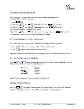 Firmware version 1.0.0.31 DP715/DP710 User Manual Page 23 of 56
SELECTING THE MENU LANGUAGE
The Handset has a number of menu languages, see software overview features.
Proceed as follows to set the language:
1. Press .
2. Scroll with and to Handset and press to confirm.
3. Scroll with and to Language and press to confirm.
The supported languages will appear on the display.
4. Scroll with and to the required language and press to confirm.
5. You will hear a beep to confirm and the display will show: Saved.
ACTIVATE/DEACTIVATE HANDS-FREE MODE
This function allows you to make a call without having to hold the handset in your hand.
1. Press while you are making a call to activate handsfree mode.
2. Press again to deactivate the handsfree function.
Important:The batteries will be drained more quickly if you use the handsfree function for some time.
SETTING THE LOUDSPEAKER VOLUME
Press or while you are making a call to set the volume of the loudspeaker. You can
choose between 5 different levels. The default level is 3:
Volume 1
Volume 2
Volume 3
Volume 4
Volume 5
Note:The volume is adjusted in the same way in handsfree mode.
MUTING THE MICROPHONE
Press the display key to switch off the microphone during a call. You can now talk freely
without the other party hearing you. Press Off again to switch the microphone back on.
 