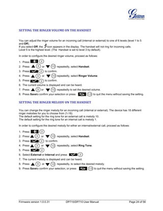Firmware version 1.0.0.31 DP715/DP710 User Manual Page 24 of 56
SETTING THE RINGER VOLUME ON THE HANDSET
You can adjust the ringer volume for an incoming call (internal or external) to one of 6 levels (level 1 to 5
and Off).
If you select Off, the icon appears in the display. The handset will not ring for incoming calls.
Level 5 is the highest level. (The Handset is set to level 3 by default).
In order to configure the desired ringer volume, proceed as follows:
1. Press .
2. Press or repeatedly, select Handset.
3. Press to confirm.
4. Press or repeatedly, select Ringer Volume.
5. Press to confirm.
6. The current volume is displayed and can be heard.
7. Press or repeatedly to set the desired volume.
8. Press Saveto confirm your selection or press to quit the menu without saving the setting.
SETTING THE RINGER MELODY ON THE HANDSET
You can change the ringer melody for an incoming call (internal or external). The device has 18 different
ringer melodies for you to choose from (1-18).
The default setting for the ring tone for an external call is melody 10.
The default setting for the ring tone for an internal call is melody 1.
In order to configure the desired melody for either an internal/external call, proceed as follows:
1. Press .
2. Press or repeatedly, select Handset.
3. Press to confirm.
4. Press or repeatedly, select Ring Tone.
5. Press to confirm.
6. Select External or Internal and press .
7. The current melody is displayed and can be heard.
8. Press or repeatedly, to select the desired melody.
9. Press Saveto confirm your selection, or press to quit the menu without saving the setting.
 