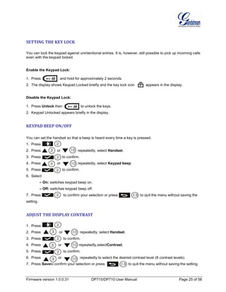 Firmware version 1.0.0.31 DP715/DP710 User Manual Page 25 of 56
SETTING THE KEY LOCK
You can lock the keypad against unintentional entries. It is, however, still possible to pick up incoming calls
even with the keypad locked.
Enable the Keypad Lock:
1. Press and hold for approximately 2 seconds.
2. The display shows Keypad Locked briefly and the key lock icon appears in the display.
Disable the Keypad Lock:
1. Press Unlock then to unlock the keys.
2. Keypad Unlocked appears briefly in the display.
KEYPAD BEEP ON/OFF
You can set the handset so that a beep is heard every time a key is pressed.
1. Press .
2. Press or repeatedly, select Handset.
3. Press to confirm.
4. Press or repeatedly, select Keypad beep.
5. Press to confirm.
6. Select
– On: switches keypad beep on.
– Off: switches keypad beep off.
7. Press to confirm your selection or press to quit the menu without saving the
setting.
ADJUST THE DISPLAY CONTRAST
1. Press .
2. Press or repeatedly, select Handset.
3. Press to confirm.
4. Press or repeatedly,selectContrast.
5. Press to confirm.
6. Press or repeatedly to select the desired contrast level (8 contrast levels).
7. Press Saveto confirm your selection or press to quit the menu without saving the setting.
 