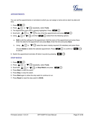 Firmware version 1.0.0.31 DP715/DP710 User Manual Page 27 of 56
APPOINTMENTS
You can set five appointments or reminders to which you can assign a name and an alarm by date and
time.
1. Press .
2. Press or repeatedly, select Tools.
3. The Appointment menu item is already highlighted. Press .
4. Scroll with or to one of the five appointments and press .
5. Using or and then select from the following options:
a. Edit to edit the settings for the appointment. Edit the name of the appointment and press Save.
Enter the date for the appointment and press Save. Enter the time and press Save.
b. Using or select the alarm melody required (18 melodies) and press Save.
Choose Delete to delete the selected appointment. Press to confirm or
to cancel.
6. Switch the appointment reminder off when it sounds by pressing .
STOP WATCH
1. Press .
2. Press or repeatedly, select Tools.
3. Scroll with or to Stop Watch and press .
4. Press Start, to start the watch.
5. Press Stop, to stop the watch.
6. Press Start again to allow the stop watch to continue to run.
7. Press Reset to reset the stop watch to 00:00.
 