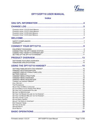 Firmware version 1.0.0.31 DP715/DP710 User Manual Page 1 of 56
DP715/DP710 USER MANUAL
Index
GNU GPL INFORMATION .........................................................................4
CHANGE LOG ...........................................................................................5
CHANGES FROM 1.0.0.23 USER MANUAL.......................................................................................................5
CHANGES FROM 1.0.0.21 USER MANUAL.......................................................................................................5
CHANGES FROM 1.0.0.8 USER MANUAL.........................................................................................................5
CHANGES FROM 1.0.0.5 USER MANUAL.........................................................................................................5
WELCOME.................................................................................................7
SAFETY COMPLIANCES ..........................................................................................................................7
WARRANTY...............................................................................................................................................7
CONNECT YOUR DP715/710....................................................................9
EQUIPMENT PACKAGING........................................................................................................................9
CONNECTING THE DP715 BASE STATION ............................................................................................9
CONNECTING THEDP710 CHARGER UNIT..........................................................................................11
SETTING UP THE DP715/710 HANDSET...............................................................................................11
PRODUCT OVERVIEW............................................................................13
SOFTWARE FEATURES OVERVIEW.....................................................................................................13
HARDWARE SPECIFICATIONS .............................................................................................................14
USING THE DP715/710 HANDSET .........................................................15
GETTING FAMILIAR WITH THE HANDSET............................................................................................15
HANDSET KEYS DESCRIPTION ............................................................................................................15
HANDSET DISPLAY STRUCTURE (LCD) ..............................................................................................17
BATTERY DISPLAY.................................................................................................................................17
HANDSET MENU STRUCTURE..............................................................................................................18
HANDSET MENU OVERVIEW ................................................................................................................19
HANDSET MENU DESCRIPTION ...........................................................................................................20
TURNING THE HANDSET ON/OFF ................................................................................................................20
CALL HISTORY............................................................................................................................................20
THE PHONEBOOK .......................................................................................................................................21
SELECTING THE MENU LANGUAGE...............................................................................................................23
ACTIVATE/DEACTIVATE HANDS-FREE MODE ................................................................................................23
SETTING THE LOUDSPEAKER VOLUME .........................................................................................................23
MUTING THE MICROPHONE..........................................................................................................................23
SETTING THE RINGER VOLUME ON THE HANDSET.........................................................................................24
SETTING THE RINGER MELODY ON THE HANDSET.........................................................................................24
SETTING THE KEY LOCK..............................................................................................................................25
KEYPAD BEEP ON/OFF ...............................................................................................................................25
ADJUST THE DISPLAY CONTRAST ................................................................................................................25
EDIT HANDSET NAME..................................................................................................................................26
SETTING AN ALARM ....................................................................................................................................26
APPOINTMENTS ..........................................................................................................................................27
STOP WATCH .............................................................................................................................................27
BASIC OPERATIONS..............................................................................29
 