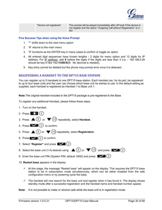 Firmware version 1.0.0.31 DP715/DP710 User Manual Page 30 of 56
“Device not registered” This prompt will be played immediately after off hook If the device is
not register and the option “Outgoing Call without Registration” is in
NO
Five Success Tips when using the Voice Prompt
1. “*” shifts down to the next menu option
2. “#” returns to the main menu
3. “9” functions as the ENTER key in many cases to confirm or toggle an option
4. All entered digit sequences have known lengths - 2 digits for menu option and 12 digits for IP
address. For IP address, add 0 before the digits if the digits are less than 3 (i.e. - 192.168.0.26
should be key in like 192168000026. No decimal is needed).
5. Key entry cannot be deleted but the phone may prompt error once it is detected.
REGISTERING A HANDSET TO THE DP715 BASE STATION
You can register up to 5 handsets to one DP715 base station. Each handset can, for its part, be registered
to up to four base units and the user can choose which base unit he wishes to use. In the default setting as
supplied, each handset is registered as Handset 1 to Base unit 1.
Note:The original handset included in the DP715 package is pre-registered to the Base.
To register any additional Handset, please follow these steps:
1. Turn on the handset.
2. Press .
3. Press or repeatedly, select Handset.
4. Press to confirm.
5. Press or repeatedly, select Registration.
6. Press to confirm.
7. Select “Register” and press .
8. Select the base unit (1-4) desired using or and press .
9. Enter the base unit PIN (System PIN; default: 0000) and press .
10. Restart base appears in the display.
 At this stage, the message “Restart base” will appear on the display. This requires the DP715 base
station to be in subscription mode simultanrously, which can be either enabled from the web
configuration menu or by powering cycle the base.
 The handset will now search for the base unit and register when it has found it. The display shows
standby mode after a successful registration and the handset name and handset number appear.
Note: It is not possible to make or receive calls while the base unit is in registration mode.
 