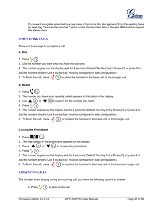 Firmware version 1.0.0.31 DP715/DP710 User Manual Page 31 of 56
If you want to register ahandset to a new base, it has to be first de-registered from the existing base
by selecting "desubscribe handset " option under the Handsets tab on the web GUI and then repeat
the above steps.
COMPLETING CALLS
There are three ways to complete a call:
A. Dial
1. Press .
3. Dial the number you want once you hear the dial tone.
4. The number appears on the display wait for 4 seconds (Default “No Key Entry Timeout”); or press # to
dial the number directly (Use # as dial key” must be configured in web configuration).
5. To finish the call, press or place the handset in the base unit or the charger unit.
B. Redial
1. Press .
2. The number you have most recently called appears in first place in the display.
3. Use or to search for the number you need.
4. Press .
5. The number appearson the display wait for 4 seconds (Default “No Key Entry Timeout”); or press # to
dial the number directly (Use # as dial key” must be configured in web configuration).
6. To finish the call, press or replace the handset in the base unit or the charger unit.
C.Using the Phonebook
1. Press .
2. The first number in the phonebook appears on the display.
3. Press or to browse the phonebook.
4. Press .
5. The number appearson the display wait for 4 seconds (Default “No Key Entry Timeout”); or press # to
dial the number directly (Use # as dial key” must be configured in web configuration).
6. To finish the call, press or replace the handset in the base unit or the handset charger unit.
ANSWERING CALLS
The handset starts ringing during an incoming call; you have the following options to answer:
a. Press to pick up the call.
 
