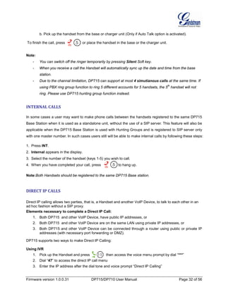 Firmware version 1.0.0.31 DP715/DP710 User Manual Page 32 of 56
b. Pick up the handset from the base or charger unit (Only if Auto Talk option is activated).
To finish the call, press or place the handset in the base or the charger unit.
Note:
- You can switch off the ringer temporarily by pressing Silent Soft key.
- When you receive a call the Handset will automatically sync up the date and time from the base
station.
- Due to the channal limitation, DP715 can support at most 4 simutianous calls at the same time. If
using PBX ring group function to ring 5 different accounts for 5 handsets, the 5
th
handset will not
ring. Please use DP715 hunting group function instead.
INTERNAL CALLS
In some cases a user may want to make phone calls between the handsets registered to the same DP715
Base Station when it is used as a standalone unit, without the use of a SIP server. This feature will also be
applicable when the DP715 Base Station is used with Hunting Groups and is registered to SIP server only
with one master number. In such cases users still will be able to make internal calls by following these steps:
1. Press INT.
2. Internal appears in the display.
3. Select the number of the handset (keys 1-5) you wish to call.
4. When you have completed your call, press to hang up.
Note:Both Handsets should be registered to the same DP715 Base station.
DIRECT IP CALLS
Direct IP calling allows two parties, that is, a Handset and another VoIP Device, to talk to each other in an
ad hoc fashion without a SIP proxy.
Elements necessary to complete a Direct IP Call:
1. Both DP715 and other VoIP Device, have public IP addresses, or
2. Both DP715 and other VoIP Device are on the same LAN using private IP addresses, or
3. Both DP715 and other VoIP Device can be connected through a router using public or private IP
addresses (with necessary port forwarding or DMZ).
DP715 supports two ways to make Direct IP Calling:
Using IVR
1. Pick up the Handset and press then access the voice menu prompt by dial “***”
2. Dial “47” to access the direct IP call menu
3. Enter the IP address after the dial tone and voice prompt “Direct IP Calling”
 