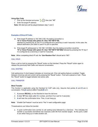 Firmware version 1.0.0.31 DP715/DP710 User Manual Page 33 of 56
Using Star Code
1. Pick up the Handset and press then dial “*47”
2. Enter the target IP address.
Note: NO dial tone will be played between step 1 and 2.
Examples of Direct IP Calls:
a) If the target IP address is 192.168.0.160, the dialing convention is
*47 or Voice Prompt with option 47, then 192*168*0*160.
followed by pressing the “#” key if it is configured as a send key or wait 4 seconds. In this case, the
default destination port 5060 is used if no port is specified.
b) If the target IP address/port is 192.168.1.20:5062, then the dialing convention would be:
*47 or Voice Prompt with option 47, then 192*168*0*160*5062 followed by pressing the “#” key if
it is configured as a send key or wait for 4 seconds.
Note: When completing direct IP call, the “Use Random Port” should set to “NO”.
CALL HOLD
Place a call on hold by pressing the “Recall” button on the Handset. Press the “Recall” button again to
release the previously held Caller and resume conversation.
CALL WAITING
Call waiting tone (3 short beeps) indicates an incoming call, if the call waiting feature is enabled. Toggle
between incoming call and current call by pressing the “Recall” button. First call is placed on hold. Press
the “Recall” button to toggle between two active calls.
CALL TRANSFER
Blind Transfer
This function is applicable using the Handset for VoIP calls only. Assume that parties A and B are in
conversation. PartyA wants to Blind TransferB to C:
1. A presses RECALL on the Handset to hear the dial tone.
2. A dials *87 then dials caller C’s number, and then # (or wait for 4 seconds)
3. A will hear the confirmation tone. Then, A can hang up.
Note: “Enable Call Feature” must be set to “Yes” in web configuration page.
Threesituations can follow the transfer:
a. A quick confirmation tone (similar to call waiting tone) followed by a dial-tone: This indicates the
transfer is successful (transferee has received a 200 OK from transfer target). At this point, Caller
A can either hang up or make another call.
 