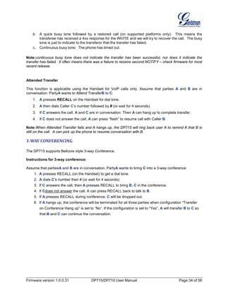 Firmware version 1.0.0.31 DP715/DP710 User Manual Page 34 of 56
b. A quick busy tone followed by a restored call (on supported platforms only): This means the
transferee has received a 4xx response for the INVITE and we will try to recover the call. The busy
tone is just to indicate to the transferor that the transfer has failed.
c. Continuous busy tone: The phone has timed out.
Note:continuous busy tone does not indicate the transfer has been successful, nor does it indicate the
transfer has failed. It often means there was a failure to receive second NOTIFY – check firmware for most
recent release.
Attended Transfer
This function is applicable using the Handset for VoIP calls only. Assume that parties A and B are in
conversation. PartyA wants to Attend TransferB to C:
1. A presses RECALL on the Handset for dial tone.
2. A then dials Caller C’s number followed by # (or wait for 4 seconds).
3. If C answers the call, A and C are in conversation. Then A can hang up to complete transfer.
4. If C does not answer the call, A can press “flash” to resume call with Caller B.
Note:When Attended Transfer fails and A hangs up, the DP715 will ring back user A to remind A that B is
still on the call. A can pick up the phone to resume conversation with B.
3-WAY CONFERENCING
The DP715 supports Bellcore style 3-way Conference.
Instructions for 3-way conference:
Assume that partiesA and B are in conversation. PartyA wants to bring C into a 3-way conference:
1. A presses RECALL (on the Handset) to get a dial tone.
2. A dials C’s number then # (or wait for 4 seconds).
3. If C answers the call, then A presses RECALL to bring B, C in the conference.
4. If Cdoes not answer the call, A can press RECALL back to talk to B.
5. If A presses RECALL during conference, C will be dropped out.
6. If A hangs up, the conference will be terminated for all three parties when configuration “Transfer
on Conference Hang up” is set to “No”. If the configuration is set to “Yes”, A will transfer B to C so
that B and C can continue the conversation.
 