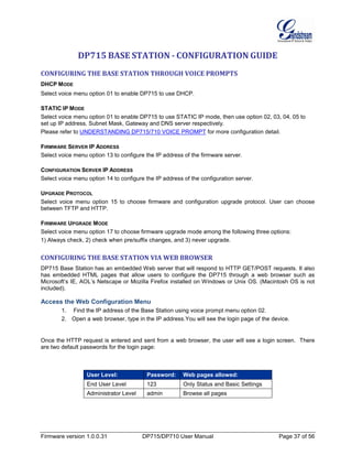 Firmware version 1.0.0.31 DP715/DP710 User Manual Page 37 of 56
DP715 BASE STATION - CONFIGURATION GUIDE
CONFIGURING THE BASE STATION THROUGH VOICE PROMPTS
DHCP MODE
Select voice menu option 01 to enable DP715 to use DHCP.
STATIC IP MODE
Select voice menu option 01 to enable DP715 to use STATIC IP mode, then use option 02, 03, 04, 05 to
set up IP address, Subnet Mask, Gateway and DNS server respectively.
Please refer to UNDERSTANDING DP715/710 VOICE PROMPT for more configuration detail.
FIRMWARE SERVER IP ADDRESS
Select voice menu option 13 to configure the IP address of the firmware server.
CONFIGURATION SERVER IP ADDRESS
Select voice menu option 14 to configure the IP address of the configuration server.
UPGRADE PROTOCOL
Select voice menu option 15 to choose firmware and configuration upgrade protocol. User can choose
between TFTP and HTTP.
FIRMWARE UPGRADE MODE
Select voice menu option 17 to choose firmware upgrade mode among the following three options:
1) Always check, 2) check when pre/suffix changes, and 3) never upgrade.
CONFIGURING THE BASE STATION VIA WEB BROWSER
DP715 Base Station has an embedded Web server that will respond to HTTP GET/POST requests. It also
has embedded HTML pages that allow users to configure the DP715 through a web browser such as
Microsoft’s IE, AOL’s Netscape or Mozilla Firefox installed on Windows or Unix OS. (Macintosh OS is not
included).
Access the Web Configuration Menu
1. Find the IP address of the Base Station using voice prompt menu option 02.
2. Open a web browser, type in the IP address.You will see the login page of the device.
Once the HTTP request is entered and sent from a web browser, the user will see a login screen. There
are two default passwords for the login page:
User Level: Password: Web pages allowed:
End User Level 123 Only Status and Basic Settings
Administrator Level admin Browse all pages
 