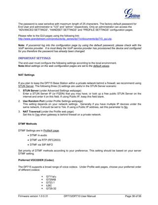 Firmware version 1.0.0.31 DP715/DP710 User Manual Page 38 of 56
The password is case sensitive with maximum length of 25 characters. The factory default password for
End User and administrator is “123” and “admin” respectively. Only an administrator can access the
“ADVANCED SETTINGS”, “HANDSET SETTINGS” and “PROFILE SETTINGS” configuration pages.
Please refer to the GUI pages using the following link:
http://www.grandstream.com/products/dp_series/dp71x/documents/dp715_gui.zip.
Note: If youcannot log into the configuration page by using the default password, please check with the
VoIP service provider. It is most likely the VoIP service provider has provisioned the device and configured
for you therefore the password has already been changed.
IMPORTANT SETTINGS
The end-user must configure the following settings according to the local environment.
Note:Most settings on the web configuration pages are set to the default values.
NAT Settings
If you plan to keep the DP715 Base Station within a private network behind a firewall, we recommend using
STUN Server. The following three (3) settings are useful in the STUN Server scenario:
1. STUN Server (under Advanced Settings webpage)
Enter a STUN Server IP (or FQDN) that you may have, or look up a free public STUN Server on the
internet and enter it on this field. If using Public IP, keep this field blank.
2. Use Random Port (under Profile Settings webpage)
This setting depends on your network settings. Generally if you have multiple IP devices under the
same network, it should be set to Yes. If using a Public IP address, set this parameter to No.
3. NAT Traversal (under the Profile web page)
Set this to Yes when gateway is behind firewall on a private network.
DTMF Methods
DTMF Settings are in ProfileX page.
• DTMF in-audio
• DTMF via RTP (RFC2833)
• DTMF via SIP INFO
Set priority of DTMF methods according to your preference. This setting should be based on your server
DTMF setting.
Preferred VOCODER (Codec)
The DP715 supports a broad range of voice codecs. Under Profile web pages, choose your preferred order
of different codecs:
 G711a/u
 G729AB
 G723.1
 iLBC
 G726-32
 
