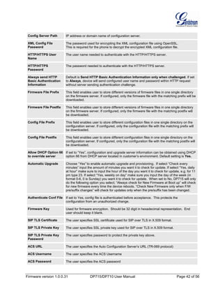 Firmware version 1.0.0.31 DP715/DP710 User Manual Page 42 of 56
Config Server Path IP address or domain name of configuration server.
XML Config File
Password
The password used for encrypting the XML configuration file using OpenSSL.
This is required for the phone to decrypt the encrypted XML configuration file.
HTTP/HTTPS User
Name
The user name needed to authenticate with the HTTP/HTTPS server.
HTTP/HTTPS
Password
The password needed to authenticate with the HTTP/HTTPS server.
Always send HTTP
Basic Authentication
Information
Default is Send HTTP Basic Authentication Information only when challenged. If set
to Always, device will send configured user name and password within HTTP request
without server sending authentication challenge.
Firmware File Prefix This field enables user to store different versions of firmware files in one single directory
on the firmware server. If configured, only the firmware file with the matching prefix will be
downloaded.
Firmware File Postfix This field enables user to store different versions of firmware files in one single directory
on the firmware server. If configured, only the firmware file with the matching postfix will
be downloaded.
Config File Prefix This field enables user to store different configuration files in one single directory on the
configuration server. If configured, only the configuration file with the matching prefix will
be downloaded.
Config File Postfix This field enables user to store different configuration files in one single directory on the
configuration server. If configured, only the configuration file with the matching postfix will
be downloaded.
Allow DHCP Option 66
to override server
If set to “Yes”, configuration and upgrade server information can be obtained using DHCP
option 66 from DHCP server located in customer’s environment. Default setting is Yes.
Automatic Upgrade Choose “Yes” to enable automatic upgrade and provisioning. If select “Check every
minutes” input the amount of minutes you want it to check for update. If select “Yes, daily
at hour” make sure to input the hour of the day you want it to check for update, e.g. for 11
pm type 23. If select “Yes, weekly on day” make sure you input the day of the week (in
format 0-6, 0 is Sunday) you want it to check for update. When set to No, DP715 will only
do the following option you select; “Always check for New Firmware at Boot up” will check
for new firmware every time the device reboots. “Check New Firmware only when F/W
pre/suffix changes” will check for updates only when the pre/suffix has been changed.
Authenticate Conf File If set to Yes, config file is authenticated before acceptance. This protects the
configuration from an unauthorized change.
Firmware Key Used for firmware encryption. Should be 32 digit in hexadecimal representation. End
user should keep it blank.
SIP TLS Certificate The user specifies SSL certificate used for SIP over TLS in X.509 format.
SIP TLS Private Key The user specifies SSL private key used for SIP over TLS in X.509 format.
SIP TLS Private Key
Password
The user specifies password to protect the private key above.
ACS URL The user specifies the Auto Configuration Server’s URL (TR-069 protocol)
ACS Username The user specifies the ACS Username
ACS Password The user specifies the ACS password
 