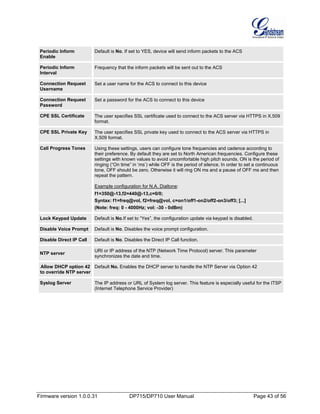 Firmware version 1.0.0.31 DP715/DP710 User Manual Page 43 of 56
Periodic Inform
Enable
Default is No. If set to YES, device will send inform packets to the ACS
Periodic Inform
Interval
Frequency that the inform packets will be sent out to the ACS
Connection Request
Username
Set a user name for the ACS to connect to this device
Connection Request
Password
Set a password for the ACS to connect to this device
CPE SSL Certificate The user specifies SSL certificate used to connect to the ACS server via HTTPS in X.509
format.
CPE SSL Private Key The user specifies SSL private key used to connect to the ACS server via HTTPS in
X.509 format.
Call Progress Tones Using these settings, users can configure tone frequencies and cadence according to
their preference. By default they are set to North American frequencies. Configure these
settings with known values to avoid uncomfortable high pitch sounds. ON is the period of
ringing (“On time” in ‘ms’) while OFF is the period of silence. In order to set a continuous
tone, OFF should be zero. Otherwise it will ring ON ms and a pause of OFF ms and then
repeat the pattern.
Example configuration for N.A. Dialtone:
f1=350@-13,f2=440@-13,c=0/0;
Syntax: f1=freq@vol, f2=freq@vol, c=on1/off1-on2/off2-on3/off3; [...]
(Note: freq: 0 - 4000Hz; vol: -30 - 0dBm)
Lock Keypad Update Default is No.If set to “Yes”, the configuration update via keypad is disabled.
Disable Voice Prompt Default is No. Disables the voice prompt configuration.
Disable Direct IP Call Default is No. Disables the Direct IP Call function.
NTP server
URI or IP address of the NTP (Network Time Protocol) server. This parameter
synchronizes the date and time.
Allow DHCP option 42
to override NTP server
Default No. Enables the DHCP server to handle the NTP Server via Option 42
Syslog Server The IP address or URL of System log server. This feature is especially useful for the ITSP
(Internet Telephone Service Provider)
 