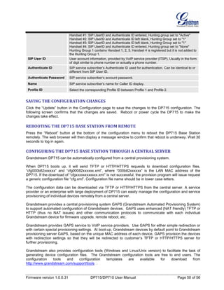 Firmware version 1.0.0.31 DP715/DP710 User Manual Page 50 of 56
Handset #1: SIP UserID and Authenticate ID entered, Hunting group set to "Active"
Handset #2: SIP UserID and Authenticate ID left blank, Hunting Group set to "1"
Handset #3: SIP UserID and Authenticate ID left blank, Hunting Group set to "1"
Handset #4: SIP UserID and Authenticate ID entered, Hunting group set to "None"
Hunting Group 1 contains Handset 1, 2, 3. Handset 4 is registered but it is not added to
the Hunting Group 1.
SIP User ID User account information, provided by VoIP service provider (ITSP). Usually in the form
of digit similar to phone number or actually a phone number.
Authenticate ID SIP service subscriber’s Authenticate ID used for authentication. Can be identical to or
different from SIP User ID.
Authenticate Password SIP service subscriber’s account password.
Name SIP service subscriber’s name for Caller ID display.
Profile ID Select the corresponding Profile ID between Profile 1 and Profile 2.
SAVING THE CONFIGURATION CHANGES
Click the “Update” button in the Configuration page to save the changes to the DP715 configuration. The
following screen confirms that the changes are saved. Reboot or power cycle the DP715 to make the
changes take effect.
REBOOTING THE DP715 BASE STATION FROM REMOTE
Press the “Reboot” button at the bottom of the configuration menu to reboot the DP715 Base Station
remotely. The web browser will then display a message window to confirm that reboot is underway. Wait 30
seconds to log in again.
CONFIGURING THE DP715 BASE STATION THROUGH A CENTRAL SERVER
Grandstream DP715 can be automatically configured from a central provisioning system.
When DP715 boots up, it will send TFTP or HTTP/HTTPS requests to download configuration files,
“cfg000b82xxxxxx” and “cfg00082xxxxxx.xml”, where “000b82xxxxxx” is the LAN MAC address of the
DP715. If the download of “cfgxxxxxxxxxxxx.xml” is not successful, the provision program will issue request
a generic configuration file “cfg.xml”. Configuration file name should be in lower case letters.
The configuration data can be downloaded via TFTP or HTTP/HTTPS from the central server. A service
provider or an enterprise with large deployment of DP715 can easily manage the configuration and service
provisioning of individual devices remotely from a central server.
Grandstream provides a central provisioning system GAPS (Grandstream Automated Provisioning System)
to support automated configuration of Grandstream devices. GAPS uses enhanced (NAT friendly) TFTP or
HTTP (thus no NAT issues) and other communication protocols to communicate with each individual
Grandstream device for firmware upgrade, remote reboot, etc.
Grandstream provides GAPS service to VoIP service providers. Use GAPS for either simple redirection or
with certain special provisioning settings. At boot-up, Grandstream devices by default point to Grandstream
provisioning server GAPS, based on the unique MAC address of each device, GAPS provision the devices
with redirection settings so that they will be redirected to customer’s TFTP or HTTP/HTTPS server for
further provisioning.
Grandstream also provides configuration tools (Windows and Linux/Unix version) to facilitate the task of
generating device configuration files. The Grandstream configuration tools are free to end users. The
configuration tools and configuration templates are available for download from
http://www.grandstream.com/support/tools .
 