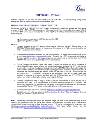 Firmware version 1.0.0.31 DP715/DP710 User Manual Page 51 of 56
SOFTWARE UPGRADE
Software upgrade can be done via either TFTP or HTTP or HTTPS. The corresponding configuration
settings are in the ADVANCED SETTINGS configuration page.
FIRMWARE UPGRADE THROUGH TFTP/HTTP/HTTPS
To upgrade via TFTP or HTTP/HTTPS, the “Firmware Upgrade and Provisioning upgrade via” field needs
to be set to TFTP HTTP or HTTPS, respectively. “Firmware Server Path” needs to be set to a valid URL of
a TFTP or HTTP server, server name can be in either FQDN or IP address format. Here are examples of
some valid URL.
e.g. firmware.mycompany.com:6688/Grandstream/1.0.0.23
e.g.firmware.grandstream.com
NOTES:
 Firmware upgrade server in IP address format can be configured via IVR. Please refer to the
CONFIGURATION GUIDE section for instructions. If the server is in FQDN format, it must be set
via the web configuration interface.
 Grandstream recommends end-user use the Grandstream HTTP server. Its address can be found
at http://www.grandstream.com/support/firmware . Currently the HTTP firmware server FQDN is
“firmware.grandstream.com”. For large companies, we recommend to maintain their own TFTP/
HTTP/HTTPS server for upgrade and provisioning procedures.
 Once a “Firmware Server Path” is set, user needs to update the settings and reboot the device. If
the configured firmware server is found and a new code image is available, the DP715 will attempt
to retrieve the new image files by downloading them into the DP715’s SRAM. During this stage, the
DP715’s LEDs will blink until the checking/downloading process is completed. Upon verification of
checksum, the new code image will then be saved into the Flash. If TFTP/HTTP/HTTPS fails for
any reason (e.g. TFTP/HTTP/HTTPS server is not responding, there are no code image files
available for upgrade, or checksum test fails, etc), the DP715 will stop the TFTP/HTTP/HTTPS
process and simply boot using the existing code image in the flash.
 Firmware upgrade may take as long as 15 to 30 minutes over Internet, or just 5 minutes if it is
performed on a LAN. It is recommended to conduct firmware upgrade in a controlled LAN
environment if possible. For users who do not have a local firmware upgrade server, Grandstream
provides a NAT-friendly TFTP server on the public Internet for firmware upgrade.
 Grandstream’s latest firmware is available at http://www.grandstream.com/support/firmware .
Oversea users are strongly recommended to download the binary files and upgrade firmware
locally in a controlled LAN environment.
Note: Alternatively, the user can upload the firmware single file from his/her computer using a local
directory. For more instructions see below. Also the user can download a free TFTP or HTTP server and
conduct local firmware upgrade. A free windows version TFTP server is available for download from
http://support.solarwinds.net/updates/New-customerFree.cfm. Our latest official release can be
downloaded from http://www.grandstream.com/support/firmware .
 