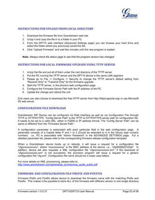 Firmware version 1.0.0.31 DP715/DP710 User Manual Page 52 of 56
INSTRUCTIONS FOR UPLOAD FROM LOCAL DIRECTORY
1. Download the firmware file from Grandstream web site
2. Unzip it and copy the file in to a folder in your PC
3. From the DP715 web interface (Advanced Settings page) you can browse your hard drive and
select the folder where you previously saved the file.
4. Click “Upload Firmware” and wait few minutes until the new program is loaded.
Note: Always check the status page to see that the program version has changed.
INSTRUCTIONS FOR LOCAL FIRMWARE UPGRADE USING TFTP SERVER
1. Unzip the file and put all of them under the root directory of the TFTP server.
2. Put the PC running the TFTP server and the DP715 device in the same LAN segment.
3. Please go to File -> Configure -> Security to change the TFTP server's default setting from
"Receive Only" to "Transmit Only" for the firmware upgrade.
4. Start the TFTP server, in the phone’s web configuration page
5. Configure the Firmware Server Path with the IP address of the PC
6. Update the change and reboot the unit
End users can also choose to download the free HTTP server from http://httpd.apache.org/ or use Microsoft
IIS web server.
CONFIGURATION FILE DOWNLOAD
Grandstream SIP Device can be configured via Web Interface as well as via Configuration File through
TFTP or HTTP/HTTPS. “Config Server Path” is the TFTP or HTTP/HTTPS server path for configuration file.
It needs to be set to a valid URL, either in FQDN or IP address format. The “Config Server Path” can be
same or different from the “Firmware Server Path”.
A configuration parameter is associated with each particular field in the web configuration page. A
parameter consists of a Capital letter P and 1 to 3 (Could be extended to 4 in the future) digit numeric
numbers. i.e., P2 is associated with “Admin Password” in the ADVANCED SETTINGS page. For a
detailed parameter list, please refer to the corresponding firmware release configuration template.
When a Grandstream device boots up or reboots, it will issue a request for a configuration file
“cfgxxxxxxxxxxxx”, where “xxxxxxxxxxxx” is the MAC address of the device, i.e., “cfg000b820102ab”. In
addition, device will also requests a XML configuration file “cfgxxxxxxxxxxxx.xml”. If the download of
“cfgxxxxxxxxxxxx.xml” is not successful, the provision program will issue a request for a generic
configuration file “cfg.xml”. Configuration file name should be in lower case letters.
For more details on XML provisioning, please refer to:
http://www.grandstream.com/general/gs_provisioning_guide_public.pdf
FIRMWARE AND CONFIGURATION FILE PREFIX AND POSTFIX
Firmware Prefix and Postfix allows device to download the firmware name with the matching Prefix and
Postfix. This makes it the possible to store ALL of the firmware with different version in one single directory.
 