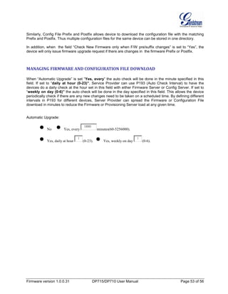 Firmware version 1.0.0.31 DP715/DP710 User Manual Page 53 of 56
Similarly, Config File Prefix and Postfix allows device to download the configuration file with the matching
Prefix and Postfix. Thus multiple configuration files for the same device can be stored in one directory.
In addition, when the field “Check New Firmware only when F/W pre/suffix changes” is set to “Yes”, the
device will only issue firmware upgrade request if there are changes in the firmware Prefix or Postfix.
MANAGING FIRMWARE AND CONFIGURATION FILE DOWNLOAD
When “Automatic Upgrade” is set “Yes, every” the auto check will be done in the minute specified in this
field. If set to “daily at hour (0-23)”, Service Provider can use P193 (Auto Check Interval) to have the
devices do a daily check at the hour set in this field with either Firmware Server or Config Server. If set to
“weekly on day (0-6)” the auto check will be done in the day specified in this field. This allows the device
periodically check if there are any new changes need to be taken on a scheduled time. By defining different
intervals in P193 for different devices, Server Provider can spread the Firmware or Configuration File
download in minutes to reduce the Firmware or Provisioning Server load at any given time.
Automatic Upgrade:
No Yes, every
10080
minutes(60-5256000).
Yes, daily at hour
1
(0-23). Yes, weekly on day
1
(0-6).
 