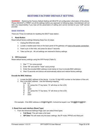 Firmware version 1.0.0.31 DP715/DP710 User Manual Page 55 of 56
RESTORE FACTORY DEFAULT SETTING
WARNING! Restoring the Factory Default Setting will DELETE all configuration information of the phone.
Please BACKUP or PRINT out all the settings before you approach to following steps. Grandstream will not
take any responsibility if you lose all the parameters of setting and cannot connect to your VoIP service
provider.
BASE STATION
There are Three (3) methods for resetting the DECT base station:
1. Reset Button
Reset default factory settings following these four (4) steps:
1. Unplug the Ethernet cable.
2. Locate a needle-sized hole on the back panel of the gateway unit next to the power connection.
3. Insert a pin in this hole, and press for about 7 seconds.
4. Take out the pin. All unit settings are restored to factory settings.
2. IVR Command
Reset default factory settings using the IVR Prompt (Table 5):
1. Dial “***” for voice prompt.
2. Enter “99” and wait for “reset” voice prompt.
3. Enter the encoded MAC address (Look below on how to encode MAC address).
4. Wait 15 seconds and device will automatically reboot and restore factory settings.
Encode the MAC Address
1. Locate the MAC address of the device. It is the 12 digit HEX number on the bottom of the unit.
2. Key in the MAC address. Use the following mapping:
0-9: 0-9
A: 22 (press the “2” key twice, “A” will show on the LCD)
B: 222
C: 2222
D: 33 (press the “3” key twice, “D” will show on the LCD)
E: 333
F: 3333
For example: if the MAC address is 000b8200e395, it should be keyed in as “0002228200333395”.
3. Reset from web interface (Reset Type)
1. From the Advanced Settings Page user can select three types:
• Full Reset: This will make a full reset
• ISP Data:This will reset only the basic settings, like IP mode, PPPoE and Web port
 