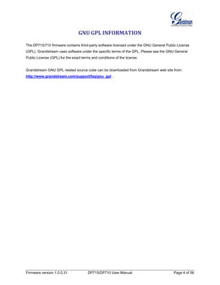 Firmware version 1.0.0.31 DP715/DP710 User Manual Page 4 of 56
GNU GPL INFORMATION
The DP715/710 firmware contains third-party software licensed under the GNU General Public License
(GPL). Grandstream uses software under the specific terms of the GPL. Please see the GNU General
Public License (GPL) for the exact terms and conditions of the license.
Grandstream GNU GPL related source code can be downloaded from Grandstream web site from:
http://www.grandstream.com/support/faq/gnu_gpl .
 