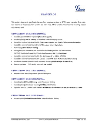 Firmware version 1.0.0.31 DP715/DP710 User Manual Page 5 of 56
CHANGE LOG
This section documents significant changes from previous versions of DP71x user manuals. Only major
new features or major document updates are listed here. Minor updates for corrections or editing are not
documented here.
CHANGES FROM 1.0.0.23 USER MANUAL
• Added support for DECT repeater [Repeater Support].
• Added option [Caller ID Display] to chose the caller ID display source.
• Added the options to enable/disable [Use Privacy Header] and [Use P-Preferred-Identity Header].
• Added the options to configure timer of [Reregister before Expiration].
• Removed [DHCP domain name].
• Changed option name from SSL Certificate/Private Key/Private Key Password to
SIP TLS Certificate/Private Key/Private Key Password [SIP TLS Certificate].
• Added the options to enable/disable [Do Not Escape '#' as %23 in SIP URI].
• Added the options to enable/disable [Always send HTTP Basic Authentication Information].
• Added the options to restrict the m field sent in SDP [Disable Multiple m line in SDP].
• Rearrange Layer 2 QoS setting options [Layer 2 QoS].
CHANGES FROM 1.0.0.21 USER MANUAL
• Revised some web configuration options description.
CHANGES FROM 1.0.0.8 USER MANUAL
• Added option [MWI LED Blinking] under Advanced Setting.
• Added option [Authenticate incoming INVITE] under Profiles.
• Updated new LED pattern table: Table 4: ADVANCED DEFINITIONS OF THE DP715 LEDS PATTERN
CHANGES FROM 1.0.0.5 USER MANUAL
• Added option [Update Handset Time] under Advanced Setting.
 