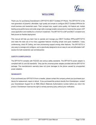 Firmware version 1.0.0.31 DP715/DP710 User Manual Page 7 of 56
WELCOME
Thank you for purchasing Grandstream’s DP715/710 DECT Cordless IP Phone. The DP715/710 is the
next generation of powerful, affordable, high quality and simple to configure DECT Cordless IPPhone for
small business and residential users. Their compact size, superb voice quality, rich feature set, market
leading price-performance and wide range radio coverage enable consumers to maximize the power of IP
voice application and mobility for a minimum investment. The DP715/710 is SIP and DECT compliant and
field proven for flexible deployment.
This manual will help you learn how to operate and manage your DECT Cordless IPPhoneDP715/710
and make the best use of its many upgraded features including simple and quick installation, 3-way
conferencing, direct IP Calling, and new provisioning support among other features. The DP715/710 is
very easy to manage and configure, and is specifically designed to be an easy to use and affordable VoIP
solution for both residential user and teleworker.
SAFETY COMPLIANCES
The DP715/710 complies with FCC/CE and various safety standards. The DP715/710 power adaptor is
compliant with UL and GS standards. Only use the universal power adapter provided with the DP715/710
package. The manufacturer’s warranty does not cover damages to the phone caused by unsupported
power adaptors.
WARRANTY
If you purchased your DP715/710 from a reseller, please contact the company where you purchased your
device for replacement, repair or refund. If you purchased the product directly from Grandstream, contact
your Grandstream Support for an RMA (Return Materials Authorization) number before you return the
product. Grandstream reserves the right to remedy warranty policy without prior notification.
 