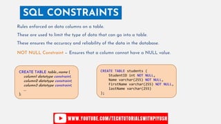 SQL CONSTRAINTS
Rules enforced on data columns on a table.
These are used to limit the type of data that can go into a table.
These ensures the accuracy and reliability of the data in the database.
NOT NULL Constraint − Ensures that a column cannot have a NULL value.
CREATE TABLE students (
StudentID int NOT NULL,
Name varchar(255) NOT NULL,
FirstName varchar(255) NOT NULL,
lastName varchar(255)
);
CREATE TABLE table_name (
column1 datatype constraint,
column2 datatype constraint,
column3 datatype constraint,
....
);
 