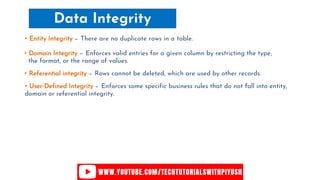 Data Integrity
• Entity Integrity − There are no duplicate rows in a table.
• Domain Integrity − Enforces valid entries for a given column by restricting the type,
the format, or the range of values.
• Referential integrity − Rows cannot be deleted, which are used by other records.
• User-Defined Integrity − Enforces some specific business rules that do not fall into entity,
domain or referential integrity.
 