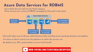 Azure Data Services for RDBMS
Azure Data Services fall into the PaaS category.
These services are a series of DBMSs managed by Microsoft in the cloud.
Azure SQL
Database
Azure Database
for MySQL
Azure Database
for MariaDB
Azure Database
for PostgreSQL
You have no direct control over the platform on which the services run.
Microsoft takes care of all your administrative tasks including server patching, backups and updates.
By default, your DB is protected by a server level firewall
 