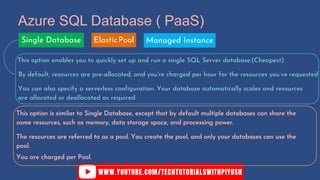 Azure SQL Database ( PaaS)
This option enables you to quickly set up and run a single SQL Server database.(Cheapest)
By default, resources are pre-allocated, and you're charged per hour for the resources you’ve requested
You can also specify a serverless configuration. Your database automatically scales and resources
are allocated or deallocated as required.
This option is similar to Single Database, except that by default multiple databases can share the
same resources, such as memory, data storage space, and processing power.
The resources are referred to as a pool. You create the pool, and only your databases can use the
pool.
Single Database ElasticPool Managed Instance
You are charged per Pool.
 