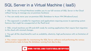 SQL Server in a Virtual Machine ( IaaS)
 SQL Server on Virtual Machines enables you to use full versions of SQL Server in the Cloud
without having to manage any on-premises hardware
 You can easily move your on-premises SQL Database to Azure VM (Windows/Linux).
 You remain responsible for maintaining the SQL Server software and performing the various
administrative tasks to keep the database running from day-to-day.
 This approach is suitable for migrations and applications requiring access to operating system
features that might be unsupported at the PaaS level.
 SQL virtual machines are lift-and-shift ready for existing applications that require fast migration
to the cloud with minimal changes.
 You get all the cloud benefits such as scalability, elasticity, high performance with no limitation of
DBMS.
 