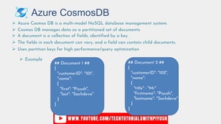 Azure CosmosDB
 Azure Cosmos DB is a multi-model NoSQL database management system.
 Cosmos DB manages data as a partitioned set of documents.
 A document is a collection of fields, identified by a key.
 The fields in each document can vary, and a field can contain child documents.
 Example
## Document 1 ##
{
"customerID": "101",
"name":
{
"first": "Piyush",
"last": "Sachdeva"
}
}
## Document 2 ##
{
"customerID": "102",
"name":
{
"title" : "Mr"
"firstname": "Piyush",
"lastname": "Sachdeva"
}
}
 Uses partition keys for high performance/query optimization
 