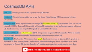 CosmosDB APIs
SQL API Enables you to run SQL queries over JSON data.
Table API This interface enables you to use the Azure Table Storage API to store and retrieve
documents.
MongoDB API Many organizations run MongoDB(document-based DB) on-premises. You can use the
MongoDB API for Cosmos DB to enable a MongoDB application to run unchanged against a Cosmos
DB database or you can migrate MongoDB to CosmosDB in the cloud.
Cassandra DB API is a column-based DBMS ,the primary purpose of the Cassandra API is to enable
you to quickly migrate Cassandra databases and applications to Cosmos DB.
Gremlin API. The Gremlin API implements a graph database interface to Cosmos DB. A graph is a
collection of data objects(Nodes) and directed relationships(Edges). Data is still held as a set of
documents in Cosmos DB, but the Gremlin API enables you to perform graph queries over data.
 